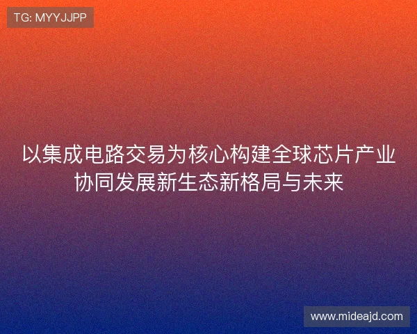 以集成电路交易为核心构建全球芯片产业协同发展新生态新格局与未来